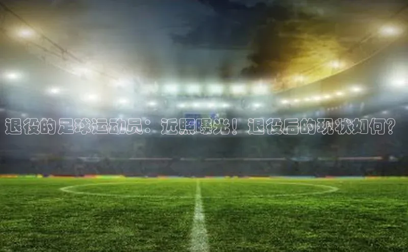 杏盛注册流程和入口视觉中国退役的足球运动员：近照曝光！退役后的现状如何？