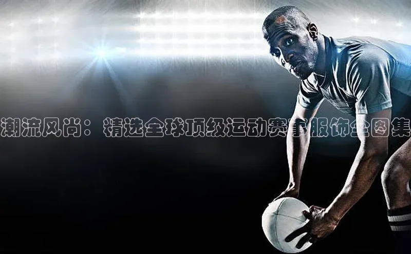 杏盛娱乐官网百度教育潮流风尚：精选全球顶级运动赛事服饰全图集