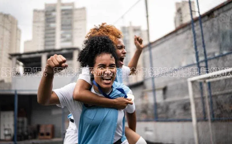 杏盛app官方下载最新版本更新内容百度取证跨越界限：跨性别运动员在体育领域的崛起与挑战