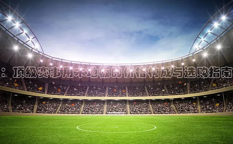 ：顶级赛事用木地板的价格构成与选购指南