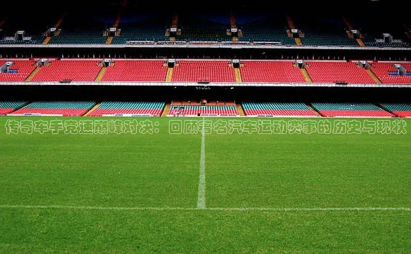 传奇车手竞速巅峰对决：回顾著名汽车运动赛事的历史与现状