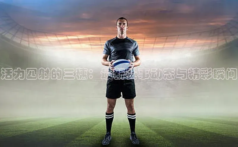 活力四射的三穗：最新赛事动态与精彩瞬间